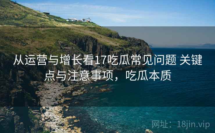 从运营与增长看17吃瓜常见问题 关键点与注意事项，吃瓜本质