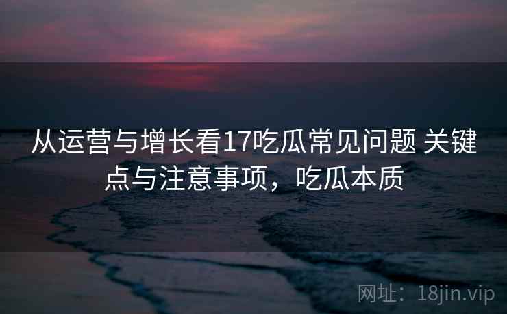 从运营与增长看17吃瓜常见问题 关键点与注意事项，吃瓜本质
