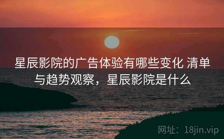 星辰影院的广告体验有哪些变化 清单与趋势观察，星辰影院是什么