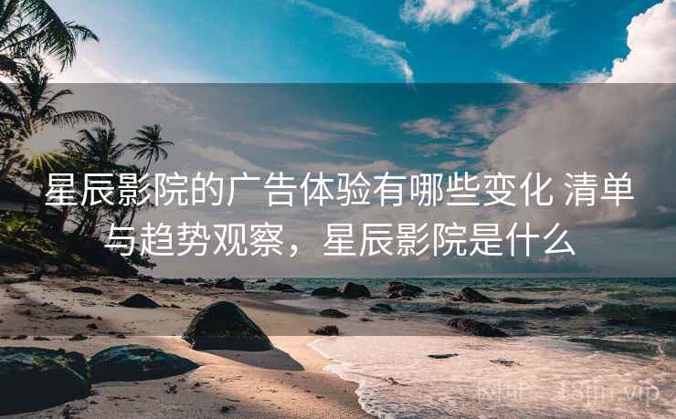 星辰影院的广告体验有哪些变化 清单与趋势观察，星辰影院是什么