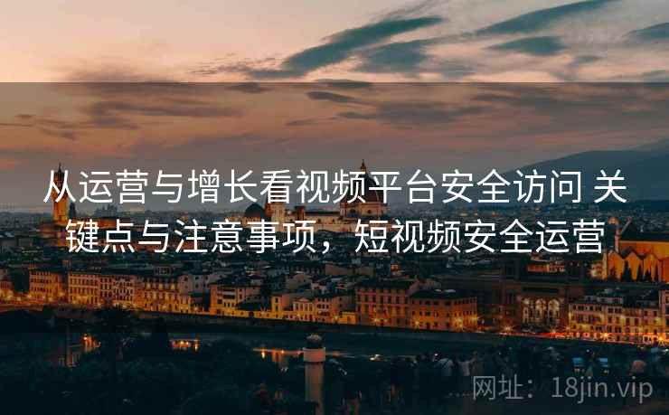 从运营与增长看视频平台安全访问 关键点与注意事项，短视频安全运营
