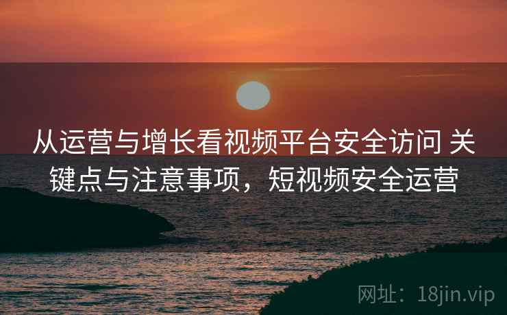 从运营与增长看视频平台安全访问 关键点与注意事项，短视频安全运营