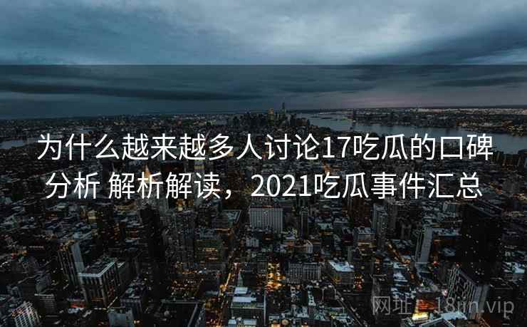 为什么越来越多人讨论17吃瓜的口碑分析 解析解读，2021吃瓜事件汇总