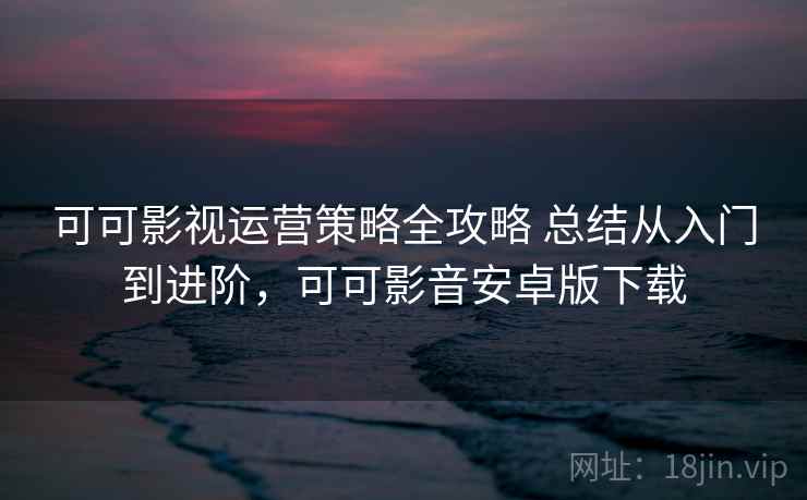 可可影视运营策略全攻略 总结从入门到进阶，可可影音安卓版下载