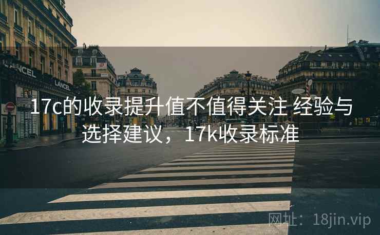17c的收录提升值不值得关注 经验与选择建议，17k收录标准