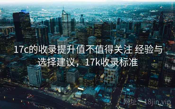 17c的收录提升值不值得关注 经验与选择建议，17k收录标准