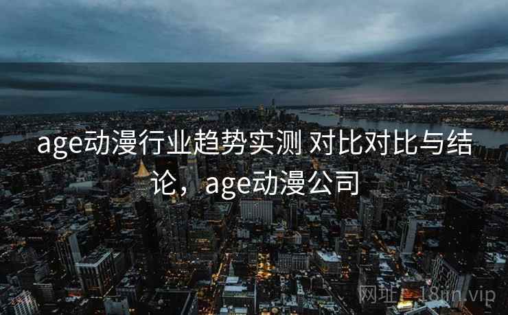 age动漫行业趋势实测 对比对比与结论，age动漫公司