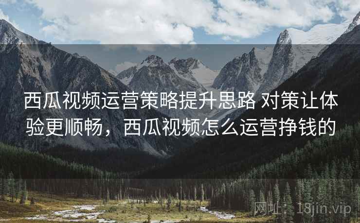 西瓜视频运营策略提升思路 对策让体验更顺畅，西瓜视频怎么运营挣钱的
