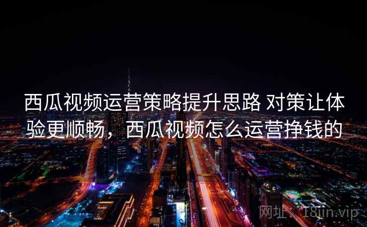 西瓜视频运营策略提升思路 对策让体验更顺畅，西瓜视频怎么运营挣钱的
