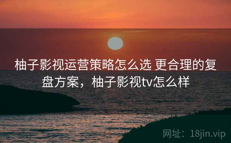 柚子影视运营策略怎么选 更合理的复盘方案，柚子影视tv怎么样
