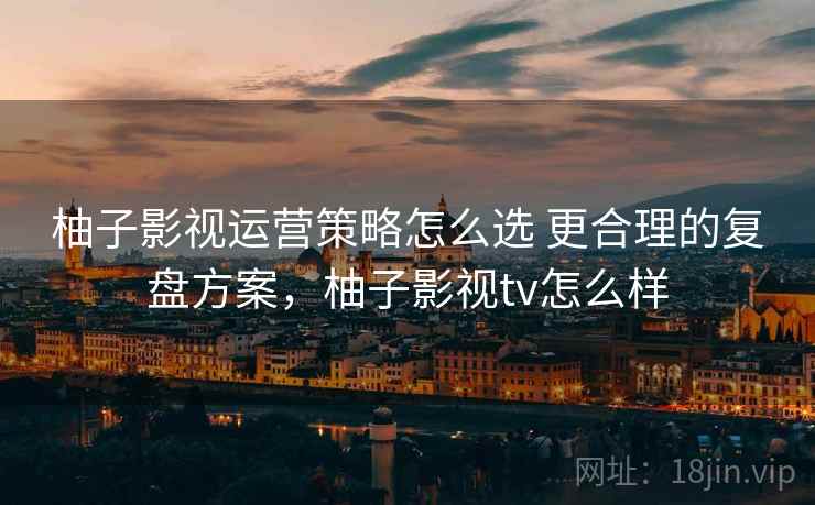 柚子影视运营策略怎么选 更合理的复盘方案，柚子影视tv怎么样