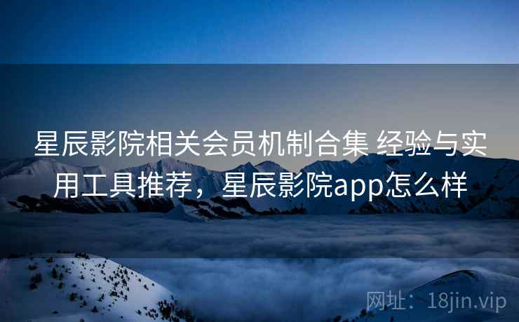 星辰影院相关会员机制合集 经验与实用工具推荐，星辰影院app怎么样