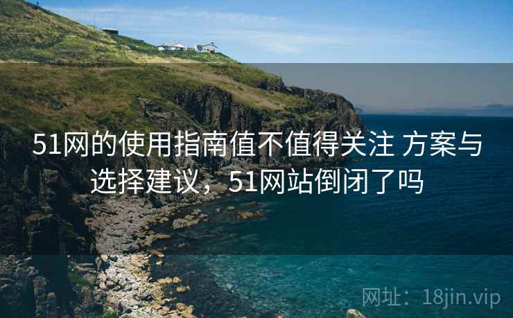 51网的使用指南值不值得关注 方案与选择建议，51网站倒闭了吗
