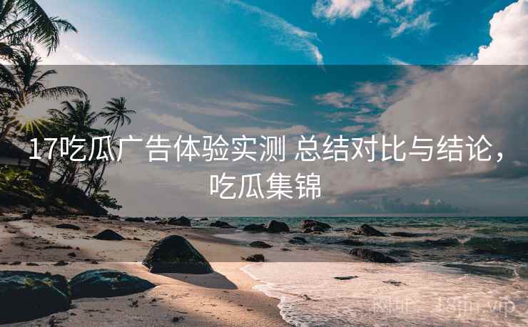 17吃瓜广告体验实测 总结对比与结论,吃瓜集锦 17吃瓜广告体验实测 总结对比与结论,吃瓜集锦