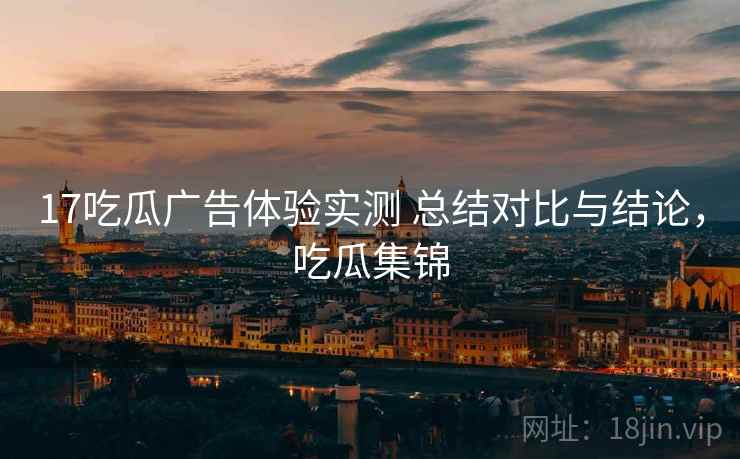 17吃瓜广告体验实测 总结对比与结论，吃瓜集锦