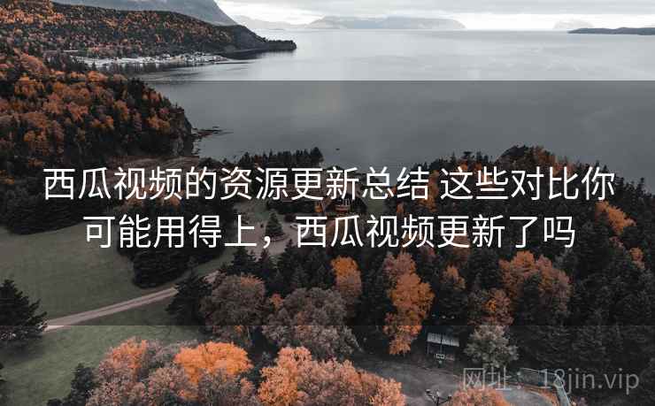 西瓜视频的资源更新总结 这些对比你可能用得上，西瓜视频更新了吗