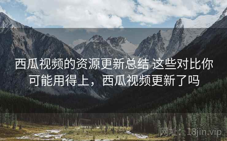西瓜视频的资源更新总结 这些对比你可能用得上,西瓜视频更新了吗 西瓜视频的资源更新总结 这些对比你可能用得上,西瓜视频更新了吗