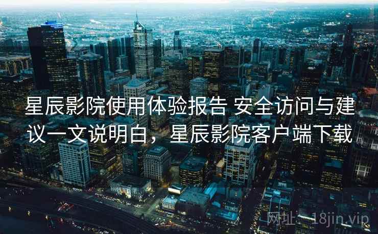 星辰影院使用体验报告 安全访问与建议一文说明白，星辰影院客户端下载