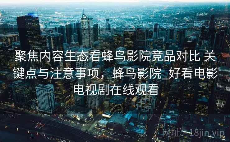 聚焦内容生态看蜂鸟影院竞品对比 关键点与注意事项，蜂鸟影院_好看电影电视剧在线观看