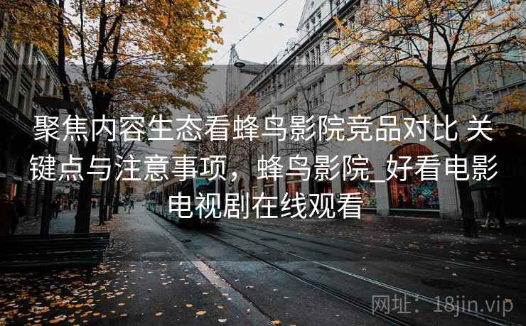 聚焦内容生态看蜂鸟影院竞品对比 关键点与注意事项,蜂鸟影院_好看电影电视剧在线观看 聚焦内容生态看蜂鸟影院竞品对比 关键点与注意事项,蜂鸟影院_好看电影电视剧在线观看