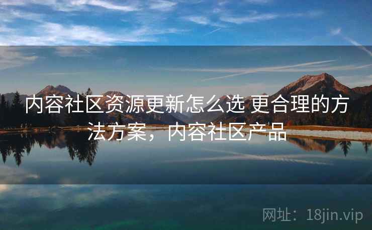 内容社区资源更新怎么选 更合理的方法方案,内容社区产品 内容社区资源更新怎么选 更合理的方法方案,内容社区产品