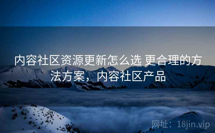 内容社区资源更新怎么选 更合理的方法方案,内容社区产品 内容社区资源更新怎么选 更合理的方法方案,内容社区产品