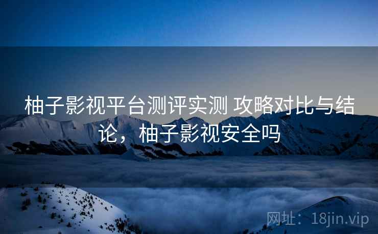 柚子影视平台测评实测 攻略对比与结论,柚子影视安全吗 柚子影视平台测评实测 攻略对比与结论,柚子影视安全吗