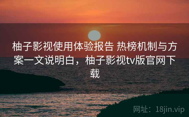 柚子影视使用体验报告 热榜机制与方案一文说明白,柚子影视tv版官网下载 柚子影视使用体验报告 热榜机制与方案一文说明白,柚子影视tv版官网下载