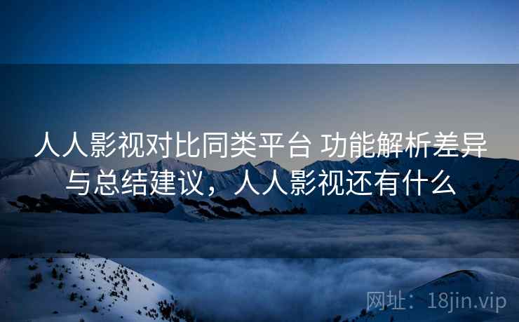 人人影视对比同类平台 功能解析差异与总结建议，人人影视还有什么