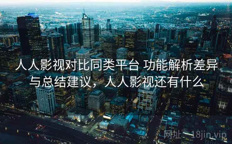 人人影视对比同类平台 功能解析差异与总结建议，人人影视还有什么