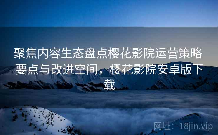 聚焦内容生态盘点樱花影院运营策略 要点与改进空间，樱花影院安卓版下载