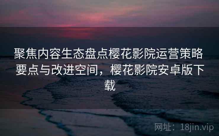 聚焦内容生态盘点樱花影院运营策略 要点与改进空间,樱花影院安卓版下载 聚焦内容生态盘点樱花影院运营策略 要点与改进空间,樱花影院安卓版下载