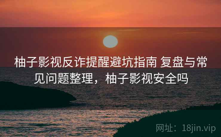 柚子影视反诈提醒避坑指南 复盘与常见问题整理，柚子影视安全吗