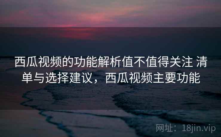 西瓜视频的功能解析值不值得关注 清单与选择建议，西瓜视频主要功能