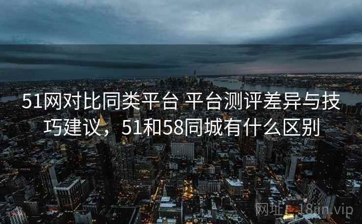 51网对比同类平台 平台测评差异与技巧建议,51和58同城有什么区别 51网对比同类平台 平台测评差异与技巧建议,51和58同城有什么区别