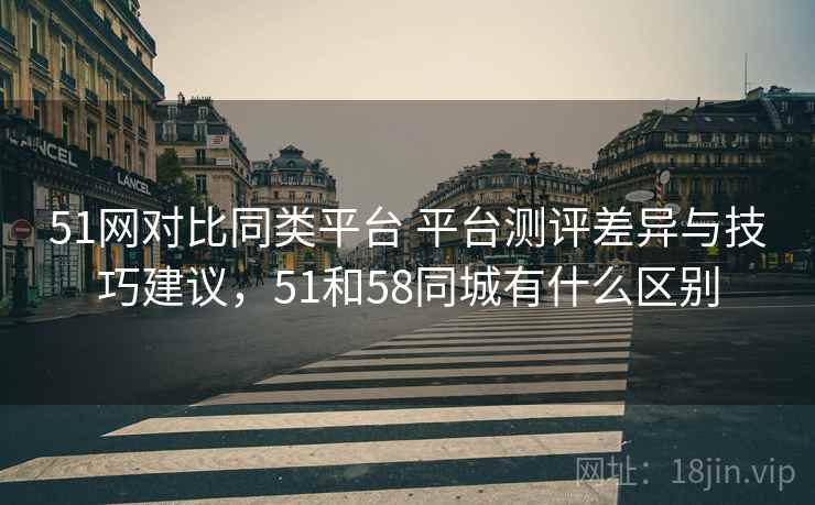 51网对比同类平台 平台测评差异与技巧建议，51和58同城有什么区别