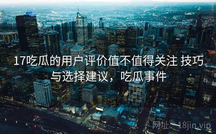 17吃瓜的用户评价值不值得关注 技巧与选择建议，吃瓜事件