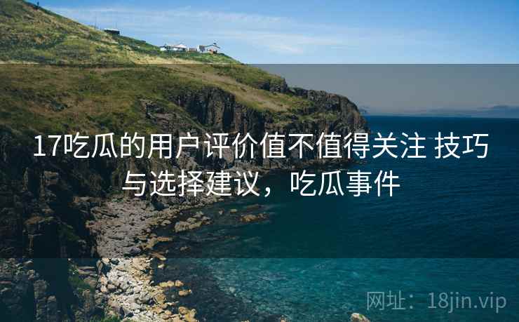 17吃瓜的用户评价值不值得关注 技巧与选择建议,吃瓜事件 17吃瓜的用户评价值不值得关注 技巧与选择建议,吃瓜事件
