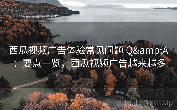 西瓜视频广告体验常见问题 Q&A：要点一览，西瓜视频广告越来越多