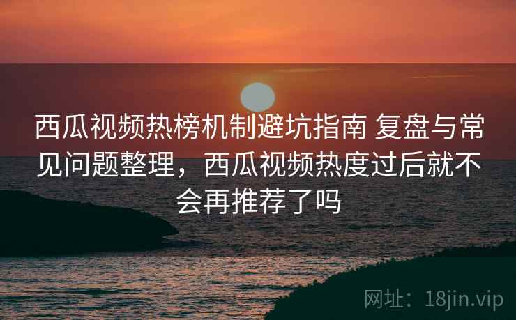 西瓜视频热榜机制避坑指南 复盘与常见问题整理，西瓜视频热度过后就不会再推荐了吗