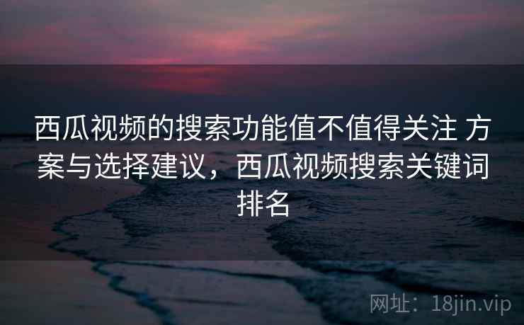 西瓜视频的搜索功能值不值得关注 方案与选择建议，西瓜视频搜索关键词排名
