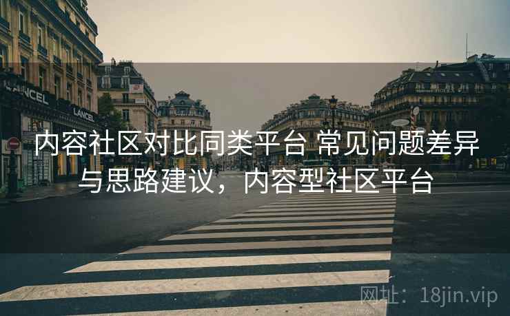 内容社区对比同类平台 常见问题差异与思路建议，内容型社区平台