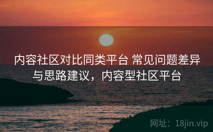 内容社区对比同类平台 常见问题差异与思路建议，内容型社区平台