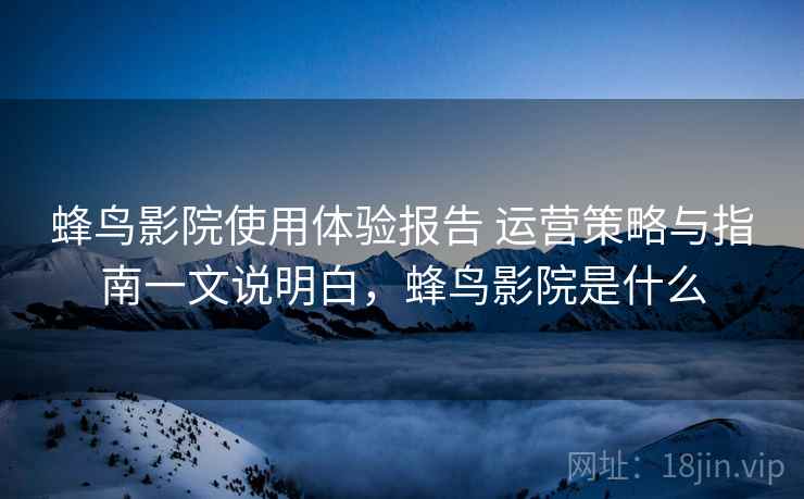 蜂鸟影院使用体验报告 运营策略与指南一文说明白,蜂鸟影院是什么 蜂鸟影院使用体验报告 运营策略与指南一文说明白,蜂鸟影院是什么