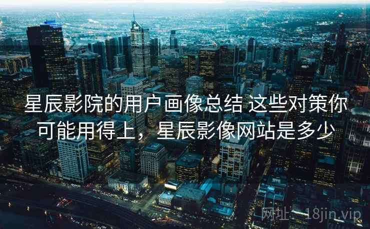 星辰影院的用户画像总结 这些对策你可能用得上,星辰影像网站是多少 星辰影院的用户画像总结 这些对策你可能用得上,星辰影像网站是多少
