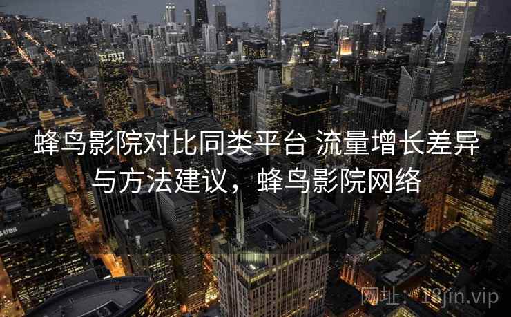 蜂鸟影院对比同类平台 流量增长差异与方法建议，蜂鸟影院网络