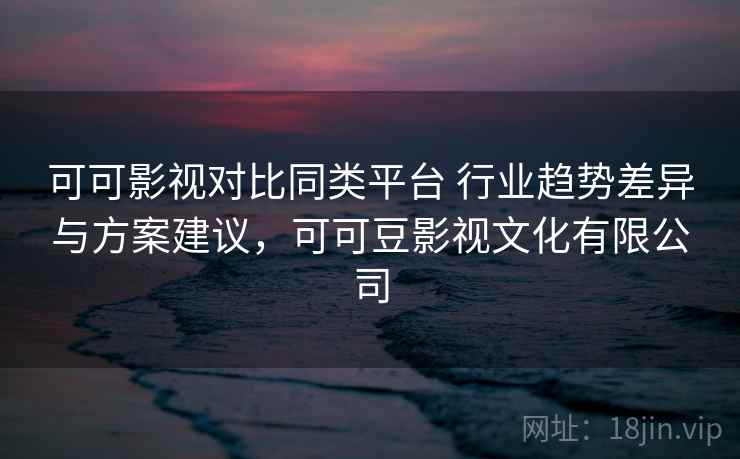 可可影视对比同类平台 行业趋势差异与方案建议，可可豆影视文化有限公司