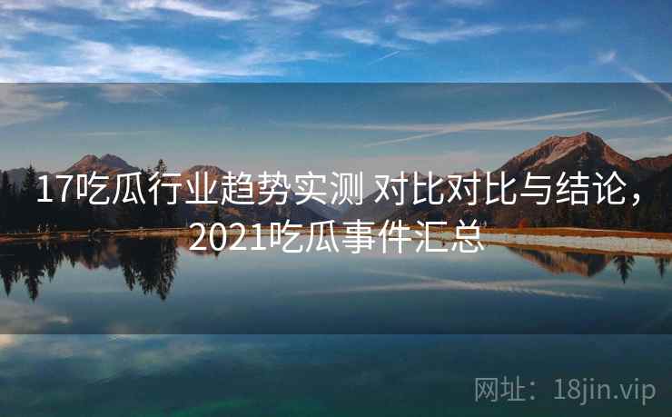 17吃瓜行业趋势实测 对比对比与结论，2021吃瓜事件汇总