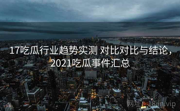 17吃瓜行业趋势实测 对比对比与结论，2021吃瓜事件汇总