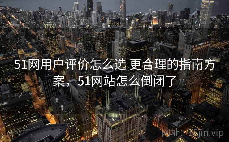 51网用户评价怎么选 更合理的指南方案，51网站怎么倒闭了